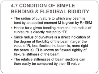 4.7 CONDITION OF SIMPLE
BENDING & FLEXURAL RIGIDITY
 The radius of curvature to which any beam is

bent by an applied moment M is given by R=EI/M
 Hence for a given bending moment, the radius of
curvature is directly related to “EI”
 Since radius of curvature is a direct indication of
the degree of flexibility of the beam (larger the
value of R, less flexible the beam is, more rigid
the beam is), EI is known as flexural rigidity of
flexural stiffness of the beam.
 The relative stiffnesses of beam sections can
then easily be compared by their EI value

 