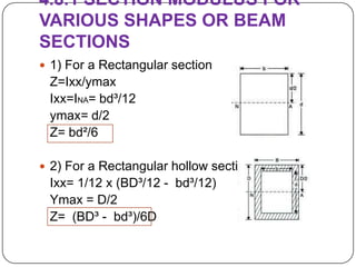 4.8.1 SECTION MODULUS FOR
VARIOUS SHAPES OR BEAM
SECTIONS
 1) For a Rectangular section

Z=Ixx/ymax
Ixx=INA= bd³/12
ymax= d/2
Z= bd²/6
 2) For a Rectangular hollow section

Ixx= 1/12 x (BD³/12 - bd³/12)
Ymax = D/2
Z= (BD³ - bd³)/6D

 