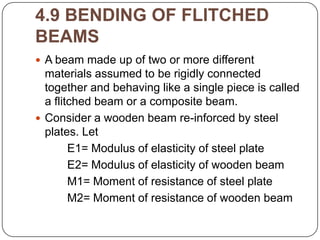 4.9 BENDING OF FLITCHED
BEAMS
 A beam made up of two or more different

materials assumed to be rigidly connected
together and behaving like a single piece is called
a flitched beam or a composite beam.
 Consider a wooden beam re-inforced by steel
plates. Let
E1= Modulus of elasticity of steel plate
E2= Modulus of elasticity of wooden beam
M1= Moment of resistance of steel plate
M2= Moment of resistance of wooden beam

 