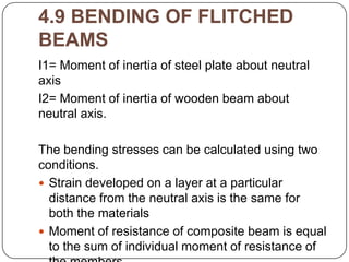 4.9 BENDING OF FLITCHED
BEAMS
I1= Moment of inertia of steel plate about neutral
axis
I2= Moment of inertia of wooden beam about
neutral axis.

The bending stresses can be calculated using two
conditions.
 Strain developed on a layer at a particular
distance from the neutral axis is the same for
both the materials
 Moment of resistance of composite beam is equal
to the sum of individual moment of resistance of

 