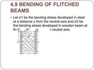4.9 BENDING OF FLITCHED
BEAMS
 Let σ1 be the bending stress developed in steel

at a distance y from the neutral axis and σ2 be
the bending stress developed in wooden beam at
the same distance y from neutral axis.

 