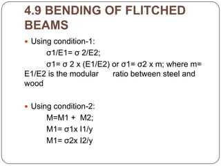 4.9 BENDING OF FLITCHED
BEAMS
 Using condition-1:

σ1/E1= σ 2/E2;
σ1= σ 2 x (E1/E2) or σ1= σ2 x m; where m=
E1/E2 is the modular
ratio between steel and
wood
 Using condition-2:

M=M1 + M2;
M1= σ1x I1/y
M1= σ2x I2/y

 