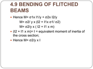 4.9 BENDING OF FLITCHED
BEAMS
 Hence M= σ1x I1/y + σ2x I2/y

M= σ2/ y x (I2 + I1x σ1/ σ2)
M= σ2/y x ( I2 + I1 x m)
 (I2 + I1 x m)= I = equivalent moment of inertia of
the cross section;
 Hence M= σ2/y x I

 