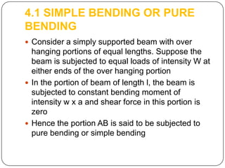 4.1 SIMPLE BENDING OR PURE
BENDING
 Consider a simply supported beam with over

hanging portions of equal lengths. Suppose the
beam is subjected to equal loads of intensity W at
either ends of the over hanging portion
 In the portion of beam of length l, the beam is
subjected to constant bending moment of
intensity w x a and shear force in this portion is
zero
 Hence the portion AB is said to be subjected to
pure bending or simple bending

 