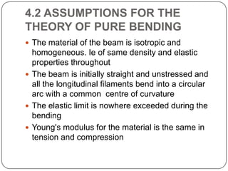 4.2 ASSUMPTIONS FOR THE
THEORY OF PURE BENDING
 The material of the beam is isotropic and

homogeneous. Ie of same density and elastic
properties throughout
 The beam is initially straight and unstressed and
all the longitudinal filaments bend into a circular
arc with a common centre of curvature
 The elastic limit is nowhere exceeded during the
bending
 Young's modulus for the material is the same in
tension and compression

 