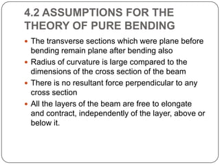 4.2 ASSUMPTIONS FOR THE
THEORY OF PURE BENDING
 The transverse sections which were plane before

bending remain plane after bending also
 Radius of curvature is large compared to the
dimensions of the cross section of the beam
 There is no resultant force perpendicular to any
cross section
 All the layers of the beam are free to elongate
and contract, independently of the layer, above or
below it.

 
