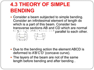 4.3 THEORY OF SIMPLE
BENDING
 Consider a beam subjected to simple bending.

Consider an infinitesimal element of length dx
which is a part of this beam. Consider two
transverse sections AB and CD which are normal
to the axis of the beam and parallel to each other.

 Due to the bending action the element ABCD is

deformed to A’B’C’D’ (concave curve).
 The layers of the beam are not of the same
length before bending and after bending .

 