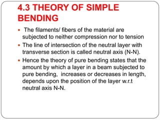 4.3 THEORY OF SIMPLE
BENDING
 The filaments/ fibers of the material are

subjected to neither compression nor to tension
 The line of intersection of the neutral layer with
transverse section is called neutral axis (N-N).
 Hence the theory of pure bending states that the
amount by which a layer in a beam subjected to
pure bending, increases or decreases in length,
depends upon the position of the layer w.r.t
neutral axis N-N.

 