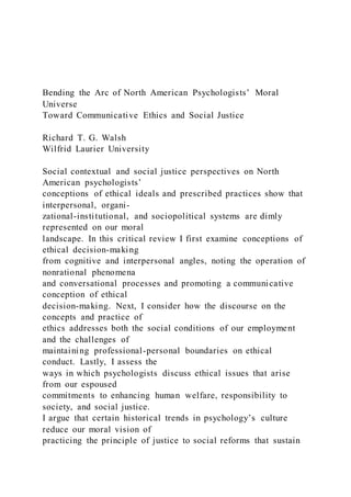 Bending the Arc of North American Psychologists’ Moral
Universe
Toward Communicative Ethics and Social Justice
Richard T. G. Walsh
Wilfrid Laurier University
Social contextual and social justice perspectives on North
American psychologists’
conceptions of ethical ideals and prescribed practices show that
interpersonal, organi-
zational-institutional, and sociopolitical systems are dimly
represented on our moral
landscape. In this critical review I first examine conceptions of
ethical decision-making
from cognitive and interpersonal angles, noting the operation of
nonrational phenomena
and conversational processes and promoting a communicative
conception of ethical
decision-making. Next, I consider how the discourse on the
concepts and practice of
ethics addresses both the social conditions of our employment
and the challenges of
maintaining professional-personal boundaries on ethical
conduct. Lastly, I assess the
ways in which psychologists discuss ethical issues that arise
from our espoused
commitments to enhancing human welfare, responsibility to
society, and social justice.
I argue that certain historical trends in psychology’s culture
reduce our moral vision of
practicing the principle of justice to social reforms that sustain
 
