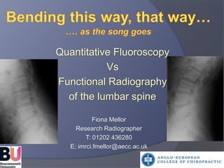 Quantitative Fluoroscopy 
Vs 
Functional Radiography 
of the lumbar spine 
Fiona Mellor 
Research Radiographer 
T: 01202 436280 
E; imrci.fmellor@aecc.ac.uk 
 