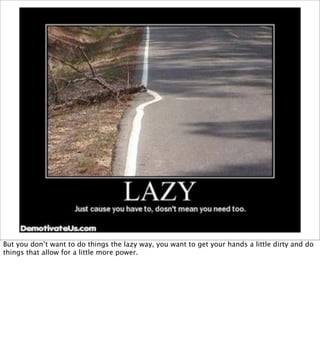 But you don’t want to do things the lazy way, you want to get your hands a little dirty and do
things that allow for a little more power.
 