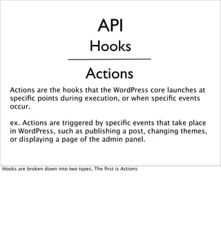 API
                                    Hooks
                                   Actions
   Actions are the hooks that the WordPress core launches at
   speciﬁc points during execution, or when speciﬁc events
   occur.

   ex. Actions are triggered by speciﬁc events that take place
   in WordPress, such as publishing a post, changing themes,
   or displaying a page of the admin panel.



Hooks are broken down into two types, The ﬁrst is Actions
 