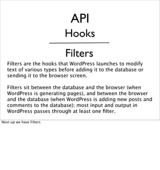 API
                           Hooks
                           Filters
   Filters are the hooks that WordPress launches to modify
   text of various types before adding it to the database or
   sending it to the browser screen.

   Filters sit between the database and the browser (when
   WordPress is generating pages), and between the browser
   and the database (when WordPress is adding new posts and
   comments to the database); most input and output in
   WordPress passes through at least one ﬁlter.

Next up we have Filters
 