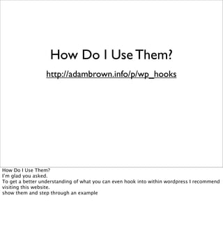 How Do I Use Them?
                  http://adambrown.info/p/wp_hooks




How Do I Use Them?
I’m glad you asked.
To get a better understanding of what you can even hook into within wordpress I recommend
visiting this website.
show them and step through an example
 