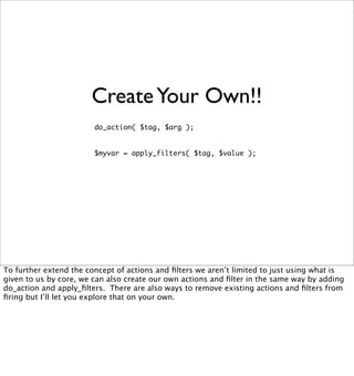 Create Your Own!!
                        do_action( $tag, $arg );


                        $myvar = apply_filters( $tag, $value );




To further extend the concept of actions and ﬁlters we aren’t limited to just using what is
given to us by core, we can also create our own actions and ﬁlter in the same way by adding
do_action and apply_ﬁlters. There are also ways to remove existing actions and ﬁlters from
ﬁring but I’ll let you explore that on your own.
 