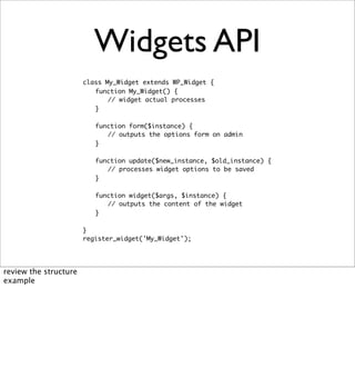 Widgets API
                       class My_Widget extends WP_Widget {
                       	 function My_Widget() {
                       	 	 // widget actual processes
                       	 }

                       	   function form($instance) {
                       	   	 // outputs the options form on admin
                       	   }

                       	   function update($new_instance, $old_instance) {
                       	   	 // processes widget options to be saved
                       	   }

                       	   function widget($args, $instance) {
                       	   	 // outputs the content of the widget
                       	   }

                       }
                       register_widget('My_Widget');




review the structure
example
 