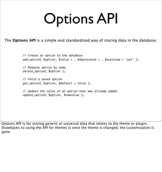 Options API
 The Options API is a simple and standardized way of storing data in the database.


            // Create an option to the database
            add_option( $option, $value = , $deprecated = , $autoload = 'yes' );

            // Removes option by name.
            delete_option( $option );

            // Fetch a saved option
            get_option( $option, $default = false );

            // Update the value of an option that was already added.
            update_option( $option, $newvalue );




Options API is for storing generic or universal data that relates to the theme or plugin.
Drawbacks to using the API for themes is once the theme is changed, the customization is
gone.
 