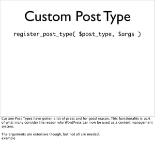 Custom Post Type
       register_post_type( $post_type, $args )




Custom Post Types have gotten a lot of press and for good reason, This functionality is part
of what many consider the reason why WordPress can now be used as a content management
system.

The arguments are extensive though, but not all are needed.
example
 