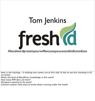 Tom Jenkins


       #bendwordpresstoyourwillbecauseyoucananditisfuntodoso




Hear is the hashtag - if nothing else comes out of this talk I’d like to see this trending in KC
on twitter
Whats the level of WordPress knowledge in the room?
How many PHP devs are here?
Designers wanting to do more?
Content creators who want to know whats running under the hood?
 