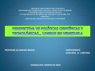 REPÙBLICA BOLIVARIANA DE VENEZUELA
MINISTERIO DEL PODER POPULAR PARA LA EDUCACIÓN SUPERIOR
UNIVERSIDAD BICENTENARIA DE ARAGUA
CENTRO REGIONAL DE APOYO TECNOLOGICO VALLES DEL TUY
(CREATEC)
ASIGNATURA: CIENCIA TECNOLOGÍA Y SOCIEDAD
PROFESOR (A) MAYIRA BRAVO PARTICIPANTE:
LIVIA DÍAZ. CI. 14967050
CHARALLAVE, MARZO DE 2019
 