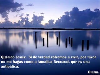 Querido Jesús:  Si de verdad volvemos a vivir, por favor no me hagas como a Annalisa Beccacci, que es una antipática. Diana. 
