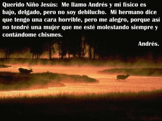 Querido Niño Jesús:  Me llamo Andrés y mi físico es bajo, delgado, pero no soy debilucho.  Mi hermano dice que tengo una cara horrible, pero me alegro, porque así no tendré una mujer que me esté molestando siempre y contándome chismes. Andrés.  