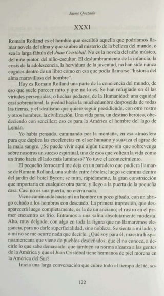 XXXI
Romain Rolla nd es el hornh rc que cscnbió aquella que podriomos lla -
ma r no vela de l alma y que se abre al misterio de la be  -llcza del mundo, II
sea la brga fá bala del JII<1/1 Cri.~lá"",- No es la novela delniño músico,
del niño pintor. del niño -escultor. El dcslumb runucuto de la infancia. 1:1
crisis de la adolescencia. la hcrvidu ra de la juventud. no han sido nunca
cogidos dentro de un libro como en esa que podía llamarse "historia del
alma marav illosa del hombre".
       Hoy es Romai n Rol1and una pan.: <.1..: la concicnciu del mundo. de
0:>0 que suele parecer mito y que no lo cs. Se han refugiado en ":1 las
virtudes pc", cguidas. o hec has pedazos. de la Humanidad: una equidad
casi sobrenatural. la pie dad hacia b muchedumbre' dl'SP'lsl'ida d.. toda s
                                                                         •
las tie rras. y el idealismo que qui ere scptnr presidiendo, co n otro rost ro
y otros hombres. la civilización Una vida pura. un destino heroico. oh.. . -
dccicndo con senc illez . eso es para la Am érica el homhre del lago de
Lcmán.
       Yo babia pensado. cami nando por la montana. en esa atmósfera
pura que duplica [as excelencias en el ser humano y suaviza el agra z de
la mala sangre...S..: puede vivir aquí algún tiempo sin que sobrevenga
sobre nosotros un suceso cspmtual, lino de esos que voltean la vida ":OIllU
un fruto hacia el lado más tununoso? Yo IUVC d ucontccimiceto.
       El pequeño ferroca rril me deja en un parad ero que pudi era llama r-
se de Romain Rcltand. una subida cutre árbole s: luego se cami na dentro
del jardin del hote l Byron: se: mira, rápidamen te. la gran construcción
que importaria en cualquier otra parte. y llego a la pue rta de la pcqucñn
casa. Casi no es una pue rta. no cie rra nada.
       Viene caminando hacia mi IIn ho mbre un poro gibado. con un ubn-
go echado a Ins hombros co n descuido, La pruucra impresión. que de s-
apa recer á luego complcramcruc, e:s la de un anciano; el ro stro en el pri -
rncr encuentro es frío. Entramos a una salita absolutame nte modesta .
Alto. muy delgado. con algo en roda la li guról que no llama remos etc-
gancia, para nn darle superficialidad , S lllO noble za . Se sienta a mi lado . y
a mi nu se me ocurre nada que decirle. ;.()u': soy parnél. maes tra h isp,l-
noarncncana que viene de pueblos desde ñados . que ':1110 conoce. a de-
cirlc lo que sauc drmaslado: que tambicn sunorma alcanza a las g"·l1h.'s
de la Amcnca y que el Juan Crisr óbal ucnc her mano s d... piel morena 1.'11
la Amé rica del Sur'!
       lnicra una largól conve rsación que cub re todo clncrnpo delre. S<J-


                                      122
 