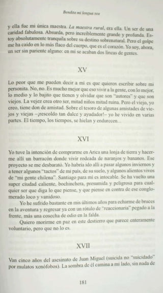 B""""<I m, /""<:"" "'"

y e lla fu~ rm úmca ma cvtra. La m <Jt!5/r u rllr<J/, era ella. Un ser de una
camlad fabulosa . Absurda, pero lOcrcíblcm enle ¡,:randc y pro funda, Es-
rey absol.utilmente tr~ nqulla sobre su dc~lLno sobrenatural. Pe o el golpe
                                                                  r
me ha cardo en lo mas tlaco del cuerpo, que es el corazón. Yo soy, ahora
un ser SIII panenrc alguno : en mí se acaban dos lineas de gcmcs .           .


                                      xv
Lo pe or q ~ , m e pu eden de r a mi ~ que quie ren escnbn sob.... mI
             ue                 xi                                      ,~
personua. rvo. no Es much o mejor que C'>O' IVlr a la gcmc. con lo mejor,
lo medio y 10 OOJlIO q ue tiene n y olvidar que son "au tores" y que son
' ·ICJOS. La vejez crea otro ser. mitad mño) nutad ruma . Pero el viejo. yo
creo . tie ne don de am istad , Sob re C! le"lJro de algunas amistades de vie-
jos y v iej as - jrcscoldo tan dulce y ayudadorr- yu he vivido en "a rias
pan es , Elncrnpo. lo s tiempos. se hielan y endurecen ...


                                     XVI
Yo tuve la inte nción de ccmprarrnc cn Arica una lonja de IK'fTa y hacer-
me a llí un barracón donde vivir rodeada de naranjos y bananos. EM:'
proyecto se me desba rató . Yo habr ia nío allí a pasar algunos mvrcmos y
a tene r alg unos "tacto s" de mi pais. de su vuelo. y algunos alicmos v I'OS
dc " 01 1 ge nte chilena" , Sanuago para mi e~ Intocable Se ha luello una
supe r ci udad caliente. boc hme hera. presumida y peligrosa para cual-
qurcr ser qu e diga lo qu e piense.}' que fllen~e en coeua de es.: conglo-
merado loc o y vanidoso .
       Yo he su fn do bas tan te en mis últmlOs aillh para echarme de bruces
e n la aven tura y regr esar ya con un rotulo de "r.:accllman a-· po:gado a la
frent e, mas un a cosecha de odre en la falda
       Q uie re monrmc en paz en 61e d,'st ..rrro qu.: parece enteramen te
volumano , pc ro que no lo cs .


                                     XVII
Van cin co alins del asesina'" de Juan ~l lgueI (sUlcld:¡ 0) -euic rdado"
po r mulatos xenút ilblls ) La somb ra de d caüuna a mi lado. sin nada de
                                         '


                                       I xI
 