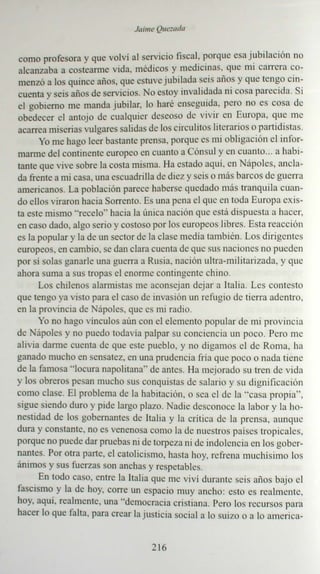 Ja ime Quesada


co mo profesora y que vo lví al servic io fisca l: porqu e esa j ubilac ión no
alca nza ba a co stearme vida . médicos y med icin as, qu e nu carrera co-
menzó a los quince año s, que cstuve j ubilada seis años y que tcn go cin-
cuenta y seis alias de servicios. No estoy inva lidada ni cosa par ecida. Si
el gobierno me ma nda j ubilar. lo haré enseguida . pero no es cos a de
obedecer el antojo de cua lquier deseoso de vivir en Europa. que me
aca rrea miseri as vulgares sa lidas de los circ ulitos literari os o partidistas.
       Yo me hago leer bastan te prensa. porqu e es mi ob liga ción e l in for-
marme del contin ente europeo en cuanto a Cónsu l y en cua nto... a habi-
tan te que vive sobre la costa misma. Ha estado aq uí. en N ápoles, ancl a-
da frente a mi casa . una escu adrilla de die z y seis o más barcos de guerra
america nos. La población parece haberse queda do más tran qu ila cuan-
do ellos viraron hacia Sorr cnto. Es una pen a el que en toda Euro pa ex is-
ta este mism o " rece lo" hacia la única nación que es tá d ispu esta a hacer,
en caso dado. algo serio y costoso por los europeos libres. Esta reacc ión
es la popu lar y la de un sector de la clase med ia tam bién . Los di rigent es
europeos. en cambio. se dan clara cuent a de que sus nac ion es no pued en
por sí solas gana rle una guerra a Rusia. nación ult ra-militarizada. y que
aho ra suma a sus tropas el enorme co ntinge nte chino .
       Los chilenos alarmistas me aco nseja n dejar a Ital ia. Les co ntes to
que ten go ya visto para el caso de invas ión un refu gio de tierra ade ntro.
en la provincia de ápoles, que es mi radi o.
      Yo no hago vinculas aún con el eleme nto pop ular de mi pro vin ci a
de ápolcs y no puedo todavia palpar su con cien cia un poco. Pero me
alivia darme cuenta de que este pueblo, y no digam os el de Rom a. ha
ganado muc ho en sensa tez, en una prud encia fría que poco o nada tien e
de la famosa "locura napolit ana" de antes . Ha mej or ado su tren de vid a
y los ob reros pesan mucho sus conquistas de sa lario y su dignificación
com o clase. El prob lema de la habi tac ión. o sea e l de la "c asa prop ia" .
sig ue siendo duro y pide largo plazo. Nadie desconoce la labor y la ho-
nestidad de los go berna ntes de Ital ia y la critica de la prensa. aunq ue
dur a y cons tante. no es venenosa co mo la de nuestros países tro picales.
porque no puede dar prueb as ni de torpeza ni de indole nc ia en los go be r-
nan tes. Por otra parte, el ca tolic ismo. hasta hoy. re fren a mu ch ísim o los
áni mos y sus fuerzas son anc has y resp etables.
       En tod o caso. entre la Italia qu e me viv i durante se is afias baj o e l
fascism o y la de hoy. corr e un espa cio muy ancho: esto es realm ent e.
hoy. aquí. realm ent e. una "de mocracia cristiana. Pero los rec urso s para
hacer lo qu e falta. para crea r la j usticia socia l a lo suizo o a lo a me riea-


                                      2 16
 