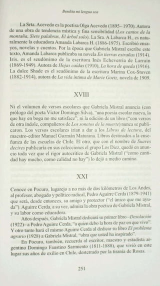 La S rta. Accvcdo es la poetisa O Iga Accvcdo (1IN5 - I 'nO ), Autora
de una obra de tendencia mistica y fina scnsjbüidad U.o,' ("{lIIlo, de fa
111011/";;11• .'lide 1'<11.1111''',. El úrl1tJl .O/o ). La Sra. A Laba rca 11 ,. es na tu-
ralm ente la educadora Ama ndn Labarc u 11 , (1 IIX6-197 51, Escribió en sa-
yos. novel as y cuen tos, Por la época qu e (iabricla Mistral escribe e,le
text o. Arnand a Luburca publicaba ' u novela EII lit'rr<l, l'Xln ll;a" (19 14).
 Ir is . es el seud ónimo de la esc rito ra Inés Ech cvcma de Larrain
( I X6')-949). Autora de Ho jas mid,jI ( 19 lO J, L" h"l"II de '/"t,./<I (19161.
 La dulce Shade es el se udónimo de la es cri to ra Manna Cox-Sruvcn
( 1I;X2· 1914 ). aurora de La I'i'/" intnna de Marie Goctz. nov el a c e 1909 .



                                          XVIII
Ni e! vo lumen de ver sos escolares qu..:: G abr icla ibtral anunc ia (co n
prólogo del poda Víc tor Do mingo S ilva). " una pocvia escola r nue va.fa
que hay en boga no me satis face"; ni la edición de un libro t'ccn versos
de otra índole. compa ñe ro s de Lossnnctosdc /" II1lIt'l"lr} nunca se publi-
caron. Los ver sos escolares iria n a dar a los Lihm, d" lectura, del
maestro-editor Manue l Guzm án Matnran a. Libros destinados a la cnsc-
ñcuza de IJS escudas d o.' Chile. El otro. que con el nombre de .'llI<lI't',
dccirc s publicar¡a en sus colecciones el grupo Los D Wl . quedó en nnun -
cio toda vez que el rigor nutoc riuco ue Gabncla ilblral t-ccmc canti-
dad hay mucho. corno calidad no hay" ) lo dejó a medio camino.



                                           XXI
Conoce en Poc uro . lugarej o a no más de U'lS kilómetros de Los Andes.
al profeso r. abogado y pulitico radical, Pedro Aguirrc C crda  1X7Q- IlJ41)
que se ra. ,ksdc entonces. su amigo y prol"::CI'~ (Ud único ~uc' rnc ay u-
da"¡ Aguirrc Cerda. a su vez . ndnurn la ob ra po<'llCa de Gab ricla Mistral.
v su labor eOlllO cducudom                                                      ..
,     Anus dcspucs. GabricIJ ~[istra l dedicará su primer hllfll-D,"ol'I<'I(~~1
( 1911 )- a Pcdro Aguirrc Cada, " J quien debo la hor a de p a l en que ' 1'0
y otro tanto hará ('1 mismo Aguirrc Cerda at dedicar su libro F.I !."lll,J¡'m"
"Rmrio (l lJ2X) a Gahrid<l Mistral. '...bra que usted hainsptrado ' .,
      En I'O(' II TO. mmbrcn. recuerda al e sc ritor. nuestro y o.' s l.~dl 'la ar -
gcnuuo Douuug o Fausuno , ' ·l1O 11" 11- IXXXI~ qU' 'l' lo .. n ..
                 .         , Surn»..          "       ,       ~
                                                                           ' esl"::
lug ar   SLlS   años de exilio .. n Chile. dc'slerrad,l porIa m ama de Rusa,.
                                -


                                            15 1
 