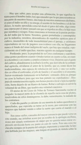 Hay qu e sabe r. para ace ptar e 3 afirrnaclon . 1 que srgmfica la
                                             ...'                ..
ucrra para el hombre mdro : hay que entende que la que para rI()';(l!rO<;, es
                                                     r
una pan.: do: nu e   stros bl cn l"<>, una lonja de nuc-a-o nu mcrosos dl sfrul ":S,
es pa ra el ind io s u alfa y s u ome ga . el a'lento de Il's ho mb res y el de lo-.
dlll~ s . la madre aprend rda CUlTlu ui desde el gateo del mño . algo como
una es pos a por el amor sens ual con que SI: rcgo.. a en ella y la hija suya
                                                           k
por sle bras y TU: Sg uS. Esta, emoc ione, se trenz an en la pasión pro fun -
        -m
da del indio por la uc rra. NO Olf<)s. gentes perturbada, y corrompidas
                                        S
P1T la mdusma: nos otros , d"'sccndicnk's de .'..paliuk .. apáucos para el
CUltiVO, inse nsible s de luda lI)Scnslhihd ad para el p.usaJC. v cnsuano,
espectadores cn vel de p;g amls convividorcs 'un ella. nu' l1 cgar.::mns
nun ca al rondo del amor ind ígena del suelo. que hay qu.. es tudiar. e-pe-
                                                                    '
cialrucntc en el ind io quechua. maestro agrario en cualquier ucmpo.
       Perdiendo . pues. la propscdad de ...u Ceres coofonar uc y nurndora.
es tas gentes pe rdier on cua ntas  m ude.. t.. nian en cuanto a clan . en cuan-
                                                   -
to a hombre.. y 1:11cuamo a ~nllr!.::S cnauea-,  1a, Dejaron ca..,.el gll..IO
                                                                           .
del culnvo. abandon aron la lcauad a la mbu. que dcnvaba de la cormmr-
dad agrícola . olvidaron el al1'M'r de la famrha. que e.. corno dicen lo
 nudrcson alsstas. un a CSpe':I' d.' cxhatacion del suelo. ~ una vez acaba-
 dos e n ellos el cu tuv ador. .:1 jefe de familia ~ el ·,,;u;':fdot.: o el crcvcmc.
 fue ron rccntrando lcrnamcm .. cn la barbanc -cntrando. dma )0. J'l"l.lu':
                                       -
 no eran 13 ba rb an c pura que I1"S han pmtadu sus cpohad'r'::~- 1>':" -
 pué , de rematar nuestra rapllia . nos hcmov pue'[u a 1.1 ar a lcjiala cvpoha-
 c ron. ha ..ta d ej arlo de un bbncll de harina Ro b:lr 3. s.rlvajcv cs , ..rvrr la
                                                                               -
 voluntad de un Dios. que 1e'ndria una voluntad caucásica.
        El anexo de nu Lrcco J.:: N llias d.' T.'1111K" fWKIUnab3. vccum al
 JUI gadll : la m a yo r pn rtc d e la c hcmcla d e :h'¡llella vucra cusa de p!..'II"',
 rcsolvcdora d.. TI ñas donungucras. la daba. naturalrucut... la mdiada .,k
                    •                                                 -
los eonlil m .. ..
      Ca da di a pa'iah3. r o delan te de ':"1: monten d.. Indlll' querello-ovo
                                                          '
                             e                  ....... ""r conve rsar con la~
querellado s. que o:s p.:ra,,;l ' u lOmo ~-n la a' -ra. ,...         .
muj e res que ha bla n vcmco a eaoc r Ia cuc-nc "UI.' ~'IITla el mando O el
                               •      c.             ....
 hiJO                                                                                    '..1', ·.....:en
       S us cara s ' mies. (JfI><da" <id mayor .'Jn,aI1l:IlI '1" C Jlll~ .. 
                                              • Jbl 1d' la J ....,I"cla .'rclllana.
 eSIe mund.. 111e jrrrtab.maea'" J'l"r un f .. ' , .
     '              '                                           '.'.
                  .                           ,        "         . n' cuerna nunea n'U.lf .'-
 aca ,,} ['llr sun plc s,·nI1l111..::nl<' U' mujer "11'" ' ..
               .                                      , ' ra de 'af"n I'.·H' una o:<"a me
 prcsron cnvrlccrda h;I'IJ ese puntoen ca                                         '           , , 1 le
 d ;.,alla Sll.' l11l'rl.' ,'11 la puerta 1Il' I cn I q~I.,. ·'I" .... l' llll.. - r..I11O' IU, . . . n-
                                                                                ·' ·              a .. I
 gua hablada por las muj e-rc x. una               Il'11!!1l.1 l n "·!lu.I,' JI' 1 n< «ro re :.
                                                            ue                          " lIJ


                                                    75
 