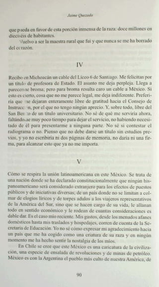 que I "teda en favor de esta porción inmensa de la ral a : doce m illones en
dicci- éis de habitante s.
      Vuelvo a ser la maestra rural que fui y que nunca s.. me ha borrado
                                                            '
del Cl razón


                                     IV
 Reciboen Michoa can un cable del Liceo fl de Santi ago, Me ' e licitan por
un titu l" de profe sora de Estado. El asu nto me deja perpleja, Llega a
parecerme broma; pero para broma resulta caro un cable a M éxico. Si
e- tc es cierto. cosa que no me pa rece legal. me deja mdifcrc mc. Prcíc ri-
                                                 '
na que ~ I~' dejara n ente rame nte libre de gratitud hacia el Couse de
                                            •                        -jo
tnstrucc -n. por el que no tengo ningún aprecio. y, sobre todo. libre del
San 8 "'1 :0 de un titu lo umvcrsuario. )'0 se de que rnc servirla ahora,
                                                   •
faltando.ac muy poco tiempo para deja r el serv icio. no habiendo ncccsi-
tado de él para presentarme a ninguna par te. No se si contestar el
rad iograma o no. Pien so qu ... no debe darse un titulo sin es tudios prc-
vios. y yo no esc ribiría ni dos p:iginas de memoria. no daría ni 1111:t 'ir-
ma, para alcanza r esto que ya no me impo rta


                                     V

Cómo se respira la unión laun oamcncana en cste México. Se trata . k
                                                         •
una na.. ión donde se ha declarado consumcionalmcruc que ningún his-
         -
panoamericano será consid...radu c xtraej.. ro para los efectos de pu...stlls
                                              "
públicos y de imcrauvas diversas; de un pa¡s donde no se limi tan a col-
mar de elogios liricos y de torpes adulos a los viaje ros rcprcscmruivos
de la Amé rica de l Sur, sino que se hacen ca rgo de su vida. le allanan
IOdo en sentido econórmco y le rodean de cuantas consideraciones es
dable dar. Es el caso mio reciente. Mis gastos, desde los me nudos afanes
domcsncos hasta mis traslados y hospedajes, corren de cu... uta de 1; Se-
creta ria d... Ed ucación. Yo no sé corno exp resa r mi agradecimie nto hacia
un pa¡s que me ha cogido como una cr iatura de su raza y e ningún
                                                       '          '11
momento me ha he      -cho sentir la nostalgia de los mios.
      En Chile se cree que este Mcx¡co es una caricatura de la civiliza-
ción. una especie de ensal ada de revoluciones y de minas de p...rrólco.
México es con la Argentina el pueblo rnús culto de nuest ra América. de


                                     Yl'
 