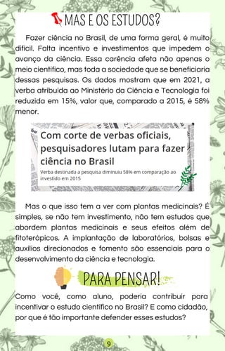 Mas o que isso tem a ver com plantas medicinais? É
simples, se não tem investimento, não tem estudos que
abordem plantas medicinais e seus efeitos além de
fitoterápicos. A implantação de laboratórios, bolsas e
auxílios direcionados e fomento são essenciais para o
desenvolvimento da ciência e tecnologia.
MAS E OS ESTUDOS?
Fazer ciência no Brasil, de uma forma geral, é muito
difícil. Falta incentivo e investimentos que impedem o
avanço da ciência. Essa carência afeta não apenas o
meio científico, mas toda a sociedade que se beneficiaria
dessas pesquisas. Os dados mostram que em 2021, a
verba atribuída ao Ministério da Ciência e Tecnologia foi
reduzida em 15%, valor que, comparado a 2015, é 58%
menor.
PARA PENSAR!
Como você, como aluno, poderia contribuir para
incentivar o estudo científico no Brasil? E como cidadão,
por que é tão importante defender esses estudos?
9
 