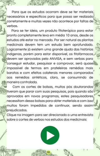 Para que os estudos ocorram deve se ter materiais
necessários e específicos para que possa ser realizado
corretamente e muitas vezes não acontece por faltas de
verbas.
Para se ter ideia, um produto fitoterápico para estar
pronto completamente leva em média 10 anos, desde os
estudos até estar no mercado. Por ser natural as plantas
medicinais devem tem um estudo bem aprofundado.
Logicamente já existem uma grande ajuda das histórias
indígenas, porém para estar disponível, os fitofármacos
devem ser aprovados pela ANVISA, e sem verbas para
conseguir estudar, pesquisar e comprovar, será quase
impossível de termos em prateleiras remédios mais
baratos e com efeitos colaterais menores comparados
aos remédios sintéticos, claro, se consumindo de
maneira controlada.
Com os cortes de bolsas, muitos pós doutorandos
tiveram que parar com suas pesquisas, pois quando são
aprovados em novos programas, estes pesquisadores
necessitam dessa bolsas para obter materiais e com isso
muitos foram impedidos de continuar, sendo assim
prejudicados.
Clique na imagem para ser direcionado a uma entrevista
sobre o cortes de verbas nos estudos dos medicinais:
10
 
