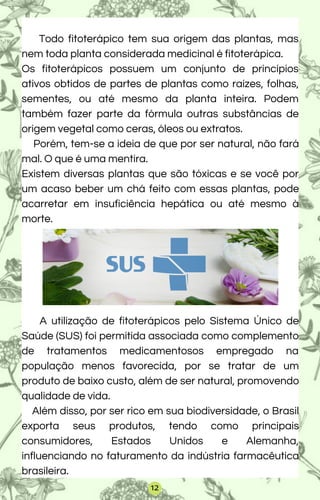 Todo fitoterápico tem sua origem das plantas, mas
nem toda planta considerada medicinal é fitoterápica.
Os fitoterápicos possuem um conjunto de princípios
ativos obtidos de partes de plantas como raízes, folhas,
sementes, ou até mesmo da planta inteira. Podem
também fazer parte da fórmula outras substâncias de
origem vegetal como ceras, óleos ou extratos.
Porém, tem-se a ideia de que por ser natural, não fará
mal. O que é uma mentira.
Existem diversas plantas que são tóxicas e se você por
um acaso beber um chá feito com essas plantas, pode
acarretar em insuficiência hepática ou até mesmo à
morte.
A utilização de fitoterápicos pelo Sistema Único de
Saúde (SUS) foi permitida associada como complemento
de tratamentos medicamentosos empregado na
população menos favorecida, por se tratar de um
produto de baixo custo, além de ser natural, promovendo
qualidade de vida.
Além disso, por ser rico em sua biodiversidade, o Brasil
exporta seus produtos, tendo como principais
consumidores, Estados Unidos e Alemanha,
influenciando no faturamento da indústria farmacêutica
brasileira.
12
 