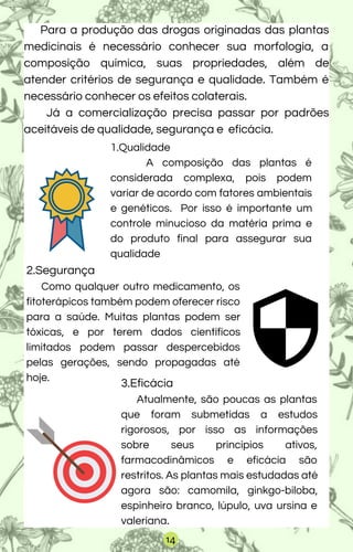 Para a produção das drogas originadas das plantas
medicinais é necessário conhecer sua morfologia, a
composição química, suas propriedades, além de
atender critérios de segurança e qualidade. Também é
necessário conhecer os efeitos colaterais.
Já a comercialização precisa passar por padrões
aceitáveis de qualidade, segurança e eficácia.
1.Qualidade
A composição das plantas é
considerada complexa, pois podem
variar de acordo com fatores ambientais
e genéticos. Por isso é importante um
controle minucioso da matéria prima e
do produto final para assegurar sua
qualidade
2.Segurança
Como qualquer outro medicamento, os
fitoterápicos também podem oferecer risco
para a saúde. Muitas plantas podem ser
tóxicas, e por terem dados científicos
limitados podem passar despercebidos
pelas gerações, sendo propagadas até
hoje.
3.Eficácia
Atualmente, são poucas as plantas
que foram submetidas a estudos
rigorosos, por isso as informações
sobre seus princípios ativos,
farmacodinâmicos e eficácia são
restritos. As plantas mais estudadas até
agora são: camomila, ginkgo-biloba,
espinheiro branco, lúpulo, uva ursina e
valeriana.
14
 