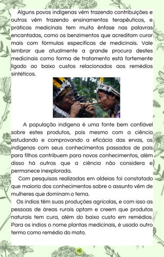 Alguns povos indígenas vêm trazendo contribuições e
outros vêm trazendo ensinamentos terapêuticos, e
práticas medicinais tem muita ênfase nas palavras
encantadas, como os benzimentos que acreditam curar
mais com fórmulas especificas de medicinais. Vale
lembrar que atualmente a grande procura destes
medicinais como forma de tratamento está fortemente
ligado ao baixo custos relacionados aos remédios
sintéticos.
A população indígena é uma fonte bem confiável
sobre estes produtos, pois mesmo com a ciência
estudando e comprovando a eficácia das ervas, os
indígenas com seus conhecimentos passados de pais
para filhos contribuem para novos conhecimentos, além
disso há outros que a ciência não considera e
permanece inexplorada.
Com pesquisas realizadas em aldeias foi constatado
que maioria dos conhecimentos sobre o assunto vêm de
mulheres que dominam o tema.
Os índios têm suas produções agrícolas, e com isso as
pessoas de áreas rurais optam e creem que produtos
naturais tem cura, além do baixo custo em remédios.
Para os índios o nome plantas medicinais, é usado outro
termo como remédio do mato.
16
 