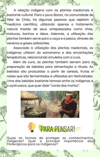 A relação indígena com as plantas medicinais é
bastante cultural. Para o povo Borari, na comunidade de
Alter do Chão, há algumas pessoas que rejeitam a
medicina científica, utilizando apenas o tratamento
natural trazida de seus antepassados como chás,
misturas, banhos e óleos. Ademais, a utilização das
plantas também serve para a caça e a pesca, através de
venenos e gases asfixiantes.
Associado à utilização das plantas medicinais, os
indígenas utilizam do xamanismo e das encantações
terapêuticas, relacionando amuletos com a cura.
Além da cura, as plantas também servem para a
preparação de bebidas para alimentação e rituais. As
bebidas são produzidas a partir de cereais, frutas e
raízes que são fermentadas e utilizadas em festividades.
Uma das bebidas bastante famosa entre os indígenas é
o ayahuasca, que quer dizer “corda dos mortos”.
Quais as formas de proteger os conhecimentos
indígenas? Qual a principal importância dos
fitoterápicos para os indígenas?
PARA PENSAR!
17
 