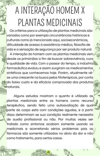 A INTERAÇÃO HOMEM X
PLANTAS MEDICINAIS
Os critérios para a utilização de plantas medicinais são
variados como por exemplo circunstâncias históricas e
culturais como já mencionado aqui, socioeconômicos,
dificuldade de acesso à assistência médica, filosofia de
vida e a sensação de segurança por ser produto natural.
A interação do homem com as plantas medicinais vem
desde os primórdios a fim de buscar sobrevivência, cura
e qualidade de vida. Com o passar do tempo, a indústria
farmacêutica evoluiu e assim surgiram os medicamentos
sintéticos que conhecemos hoje. Porém, atualmente vê-
se uma crescente na busca pelos fitoterápicos, por conta
do baixo custo e da eficácia comprovada dos produtos
naturais.
Alguns estudos mostram o quanto é utilizado as
plantas medicinais entre os homens como recurso
terapêutico, sendo feito uma autoavaliação de qual
parte do corpo está com condições agudas, e a partir
disso determinam se sua condição realmente necessita
de auxílio profissional ou não. Por muitas vezes ser
tratado como sintomas acabam somente usando os
medicinais e acarretando sérios problemas pois os
fármacos são somente utilizados no alívio da dor e não
como tratamento, para certos casos.
18
 