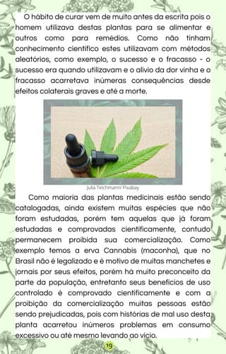 O hábito de curar vem de muito antes da escrita pois o
homem utilizava destas plantas para se alimentar e
outros como para remédios. Como não tinham
conhecimento científico estes utilizavam com métodos
aleatórios, como exemplo, o sucesso e o fracasso - o
sucesso era quando utilizavam e o alivio da dor vinha e o
fracasso acarretava inúmeras consequências desde
efeitos colaterais graves e até a morte.
Como maioria das plantas medicinais estão sendo
catalogadas, ainda existem muitas espécies que não
foram estudadas, porém tem aquelas que já foram
estudadas e comprovadas cientificamente, contudo
permanecem proibida sua comercialização. Como
exemplo temos a erva Cannabis (maconha), que no
Brasil não é legalizado e é motivo de muitas manchetes e
jornais por seus efeitos, porém há muito preconceito da
parte da população, entretanto seus benefícios de uso
controlado é comprovado cientificamente e com a
proibição da comercialização muitas pessoas estão
sendo prejudicadas, pois com histórias de mal uso desta
planta acarretou inúmeros problemas em consumo
excessivo ou até mesmo levando ao vício.
Julia Teichmann/ Pixabay
19
 