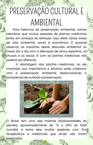 Para falarmos da preservação ambiental, vamos
relembrar que muitas espécies de plantas medicinais
estão em ameaça de extinção. Isso afeta várias áreas
de vida ambiental, social e econômica. É possível
observar os impactos desse descuido ambiental no
nosso dia a dia com a alteração de clima repentina, as
chuvas e as secas. E com as plantas medicinais não
poderia ser diferente.
A abordagem das plantas medicinais, ao ser
mostrada sua importância e eficácia pode colaborar
com a preservação ambiental, desenvolvendo a
consciência de cuidado e preservação.
O Brasil tem uma das maiores biodiversidades do
planeta, aproximadamente de 15 a 20% do total
mundial, e entre elas muitas espécies com fins
terapêuticos e medicinais que ainda não foram
explorados.
PRESERVAÇÃO CULTURAL E
AMBIENTAL
22
 