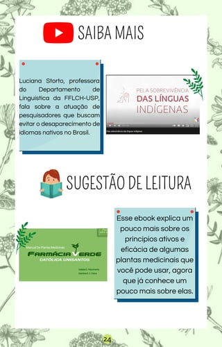 SAIBA MAIS
Luciana Storto, professora
do Departamento de
Linguística da FFLCH-USP,
fala sobre a atuação de
pesquisadores que buscam
evitar o desaparecimento de
idiomas nativos no Brasil.
24
Esse ebook explica um
pouco mais sobre os
princípios ativos e
eficácia de algumas
plantas medicinais que
você pode usar, agora
que já conhece um
pouco mais sobre elas.
SUGESTÃO DE LEITURA
 