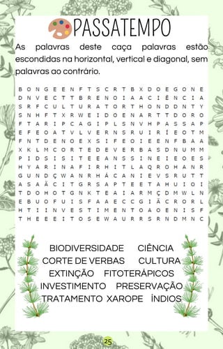 25
PASSATEMPO
As palavras deste caça palavras estão
escondidas na horizontal, vertical e diagonal, sem
palavras ao contrário.
BIODIVERSIDADE CIÊNCIA
CORTE DE VERBAS CULTURA
EXTINÇÃO FITOTERÁPICOS
INVESTIMENTO PRESERVAÇÃO
TRATAMENTO XAROPE ÍNDIOS
 
