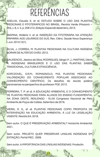 REFERÊNCIAS
ADELHA, Claudia S. et al. ESTUDO SOBRE O USO DAS PLANTAS
MEDICINAIS E FITOTERÁPICOS NO BRASIL. Revista Verde (Mossoró –
RN), v. 8, n. 5, p. 208-212, (Edição Especial) dezembro, 2013.
IBIAPINA, Waléria V. et al. INSERÇÃO DA FITOTERAPIA NA ATENÇÃO
PRIMÁRIA AOS USUÁRIOS DO SUS. Rev. Ciênc. Saúde Nova Esperança
–Jun. 2014;12(1).
SILVA, J. CORREA, M. PLANTAS MEDICINAIS NA CULTURA INDÍGENA
BORARI DE ALTER DO CHÃO. 2012.
GAUDENCIO, Jéssica da Silva; RODRIGUES, Sérgio P. J.; MARTINS, Décio
R. INDÍGENAS BRASILEIROS E O USO DAS PLANTAS: SABER
TRADICIONAL, CULTURA E ETNOCIÊNCIA.
KORCZOVEL, S.R.M.; ROMAGNOLO, M.B. PLANTAS MEDICINAIS:
VALORIZAÇÃO DO CONHECIMENTO POPULAR ASSOCIADO AO
CONHECIMENTO CIENTÍFICO. Os desafios da escola pública
paranaense na perspectiva do professor PDE. 2013.
FERREIRA, T. P. et al. A EDUCAÇÃO AMBIENTAL E O CONHECIMENTO
DE PLANTAS MEDICINAIS PARA ALUNOS DO ENSINO FUNDAMENTAL
NA ZONA OESTE, REALENGO - RJ.XII Congresso Nacional de Meio
Ambiente de Poços de Caldas. Setembro de 2016.
VIEIRA, D. S., et al. PLANTAS MEDICINAIS COMO PROPOSTA DE
INTERVENÇÃO NA EDUCAÇÃO AMBIENTAL À LUZ DA LEGISLAÇÃO
VIGENTE. Revista EA. 2018.
Sem autor. O QUE É PRESERVAÇÃO AMBIENTAL? Horizonte Ambiental.
2021.
Sem autor. PROJETO QUER PRESERVAR LINGUAS INDÍGENAS EM
EXTINÇÃO. Portal MEC. 2009.
Sem autor. A IMPORTÂNCIA DAS LÍNGUAS INDÍGENAS. Prodoclin.
27
 