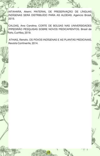 NITAHARA, Akemi. MATERIAL DE PRESERVAÇÃO DE LÍNGUAS
INDÍGENAS SERÁ DISTRIBUÍDO PARA AS ALDEIAS. Agencia Brasil,
2015.
CALDAS, Ana Carolina. CORTE DE BOLSAS NAS UNIVERSIDADES
IMPEDIRÃO PESQUISAS SOBRE NOVOS MEDICAMENTOS. Brasil de
fato, Curitiba, 2019.
ATHIAS, Renato. OS POVOS INDÍGENAS E AS PLANTAS MEDICINAIS.
Revista Continente, 2014.
28
 