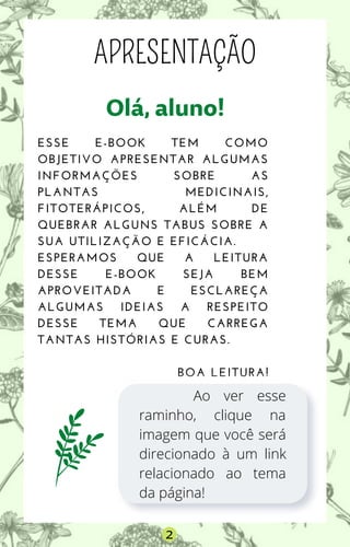 Olá,aluno!
ESSE E-BOOK TEM COMO
OBJETIVO APRESENTAR ALGUMAS
INFORMAÇÕES SOBRE AS
PLANTAS MEDICINAIS,
FITOTERÁPICOS, ALÉM DE
QUEBRAR ALGUNS TABUS SOBRE A
SUA UTILIZAÇÃO E EFICÁCIA.
ESPERAMOS QUE A LEITURA
DESSE E-BOOK SEJA BEM
APROVEITADA E ESCLAREÇA
ALGUMAS IDEIAS A RESPEITO
DESSE TEMA QUE CARREGA
TANTAS HISTÓRIAS E CURAS.
BOA LEITURA!
APRESENTAÇÃO
Ao ver esse
raminho, clique na
imagem que você será
direcionado à um link
relacionado ao tema
da página!
2
 