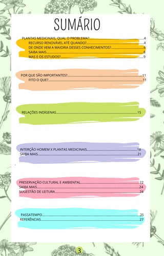 PLANTAS MEDICINAIS, QUAL O PROBLEMA?..............................................................4
RECURSO RENOVÁVEL ATÉ QUANDO?.................................................................4
DE ONDE VEM A MAIORIA DESSES CONHECIMENTOS?.....................................6
SAIBA MAIS..............................................................................................................8
MAS E OS ESTUDOS?..............................................................................................9
POR QUE SÃO IMPORTANTES?.....................................................................................11
FITO O QUE?...........................................................................................................11
RELAÇÕES INDÍGENAS............................................................................................15
INTERÇÃO HOMEM X PLANTAS MEDICINAIS.........................................................18
SAIBA MAIS.................................................................................................................21
V
.
PRESERVAÇÃO CULTURAL E AMBIENTAL...................................................................22
SAIBA MAIS....................................................................................................................24
SUGESTÃO DE LEITURA................................................................................................24
PASSATEMPO...............................................................................................................25
REFERÊNCIAS................................................................................................................27
.
SUMÁRIO
3
 