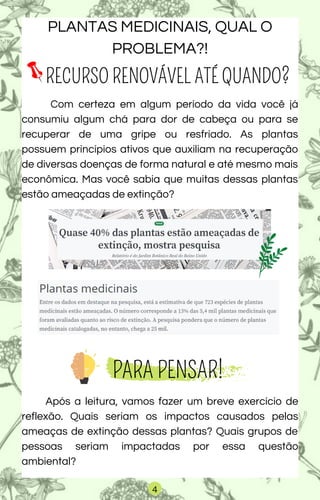 RECURSO RENOVÁVEL ATÉ QUANDO?
Com certeza em algum período da vida você já
consumiu algum chá para dor de cabeça ou para se
recuperar de uma gripe ou resfriado. As plantas
possuem princípios ativos que auxiliam na recuperação
de diversas doenças de forma natural e até mesmo mais
econômica. Mas você sabia que muitas dessas plantas
estão ameaçadas de extinção?
PARA PENSAR!
Após a leitura, vamos fazer um breve exercício de
reflexão. Quais seriam os impactos causados pelas
ameaças de extinção dessas plantas? Quais grupos de
pessoas seriam impactadas por essa questão
ambiental?
PLANTAS MEDICINAIS, QUAL O
PROBLEMA?!
4
 