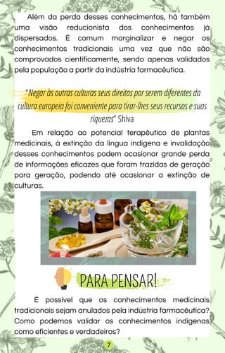 Além da perda desses conhecimentos, há também
uma visão reducionista dos conhecimentos já
dispersados. É comum marginalizar e negar os
conhecimentos tradicionais uma vez que não são
comprovados cientificamente, sendo apenas validados
pela população a partir da indústria farmacêutica.
“Negar às outras culturas seus direitos por serem diferentes da
cultura europeia foi conveniente para tirar-lhes seus recursos e suas
riquezas” Shiva
Em relação ao potencial terapêutico de plantas
medicinais, à extinção da língua indígena e invalidação
desses conhecimentos podem ocasionar grande perda
de informações eficazes que foram trazidas de geração
para geração, podendo até ocasionar a extinção de
culturas.
PARA PENSAR!
É possível que os conhecimentos medicinais
tradicionais sejam anulados pela indústria farmacêutica?
Como podemos validar os conhecimentos indígenas
como eficientes e verdadeiros?
7
 
