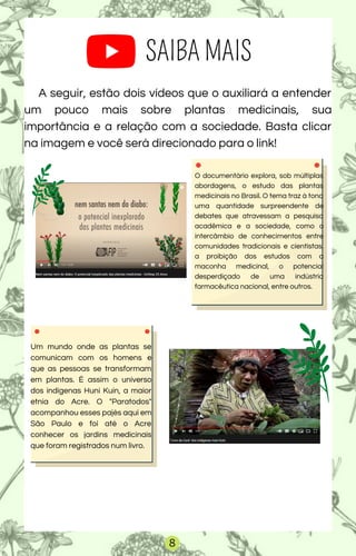 SAIBA MAIS
A seguir, estão dois vídeos que o auxiliará a entender
um pouco mais sobre plantas medicinais, sua
importância e a relação com a sociedade. Basta clicar
na imagem e você será direcionado para o link!
Um mundo onde as plantas se
comunicam com os homens e
que as pessoas se transformam
em plantas. É assim o universo
dos indígenas Huni Kuin, a maior
etnia do Acre. O "Paratodos"
acompanhou esses pajés aqui em
São Paulo e foi até o Acre
conhecer os jardins medicinais
que foram registrados num livro.
O documentário explora, sob múltiplas
abordagens, o estudo das plantas
medicinais no Brasil. O tema traz à tona
uma quantidade surpreendente de
debates que atravessam a pesquisa
acadêmica e a sociedade, como o
intercâmbio de conhecimentos entre
comunidades tradicionais e cientistas,
a proibição dos estudos com a
maconha medicinal, o potencial
desperdiçado de uma indústria
farmacêutica nacional, entre outros.
8
 